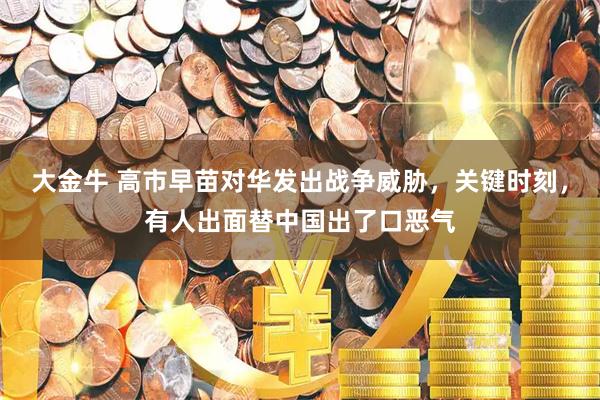 大金牛 高市早苗对华发出战争威胁，关键时刻，有人出面替中国出了口恶气