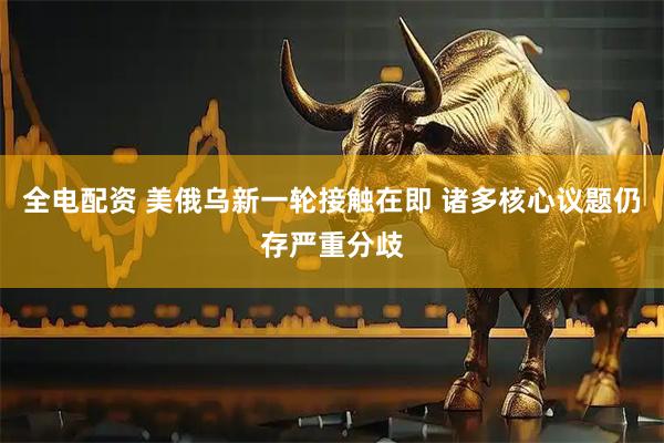 全电配资 美俄乌新一轮接触在即 诸多核心议题仍存严重分歧