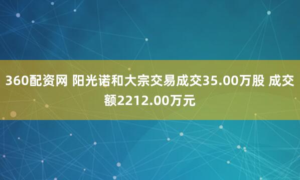 360配资网 阳光诺和大宗交易成交35.00万股 成交额2212.00万元