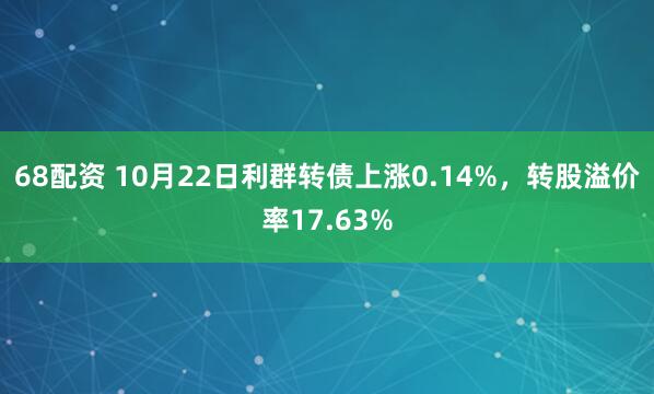 68配资 10月22日利群转债上涨0.14%，转股溢价率17.63%