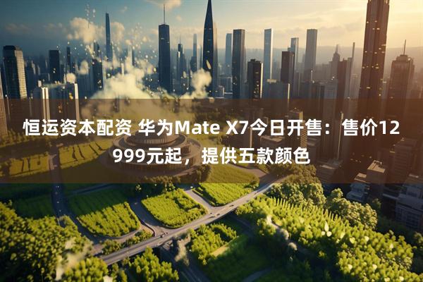 恒运资本配资 华为Mate X7今日开售：售价12999元起，提供五款颜色