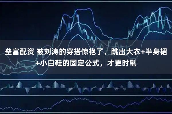 垒富配资 被刘涛的穿搭惊艳了，跳出大衣+半身裙+小白鞋的固定公式，才更时髦