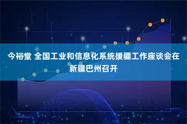 今裕堂 全国工业和信息化系统援疆工作座谈会在新疆巴州召开
