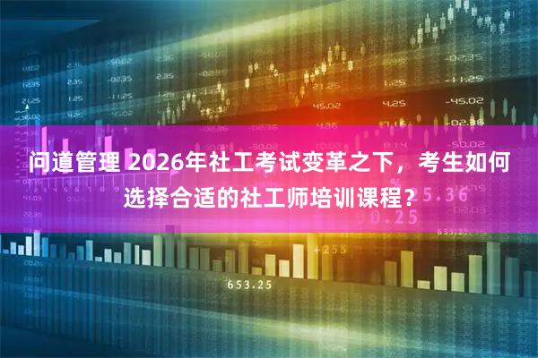 问道管理 2026年社工考试变革之下，考生如何选择合适的社工师培训课程？
