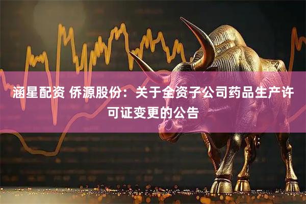 涵星配资 侨源股份：关于全资子公司药品生产许可证变更的公告