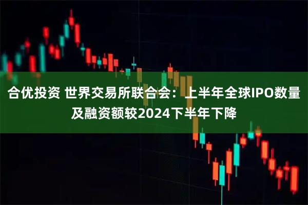 合优投资 世界交易所联合会：上半年全球IPO数量及融资额较2024下半年下降