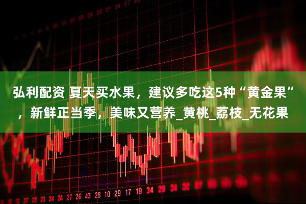 弘利配资 夏天买水果,建议多吃这5种“黄金果”,新鲜正当季,美味又营养_黄桃_荔枝_无花果