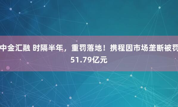 中金汇融 时隔半年，重罚落地！携程因市场垄断被罚51.79亿元