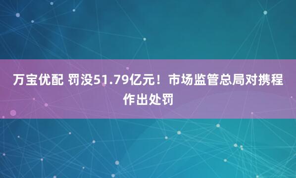 万宝优配 罚没51.79亿元！市场监管总局对携程作出处罚